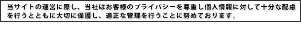 当サイトの運営に際し、お客様のプライバシーを尊重し個人情報に対して十分な配慮を行うとともに、大切に保護し、適正な管理を行うことに努めております。